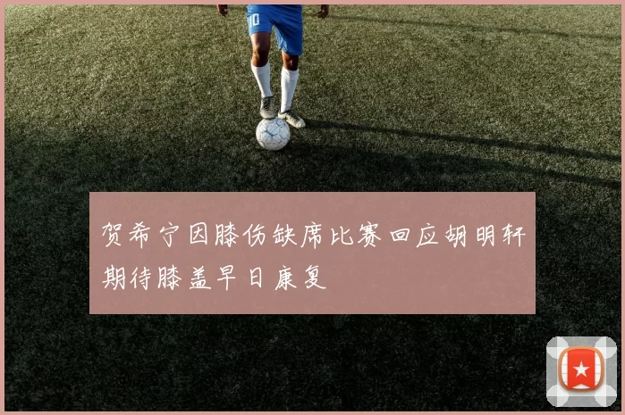 贺希宁因膝伤缺席比赛回应胡明轩期待膝盖早日康复