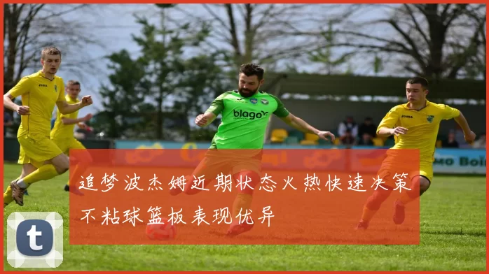 追梦波杰姆近期状态火热快速决策不粘球篮板表现优异