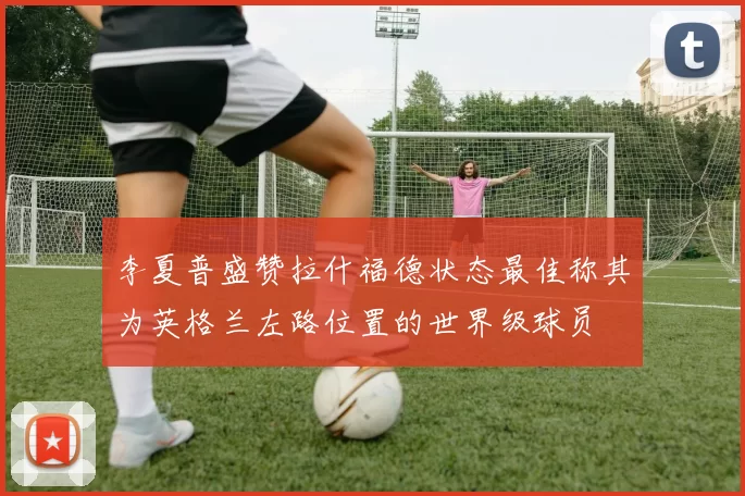 李夏普盛赞拉什福德状态最佳称其为英格兰左路位置的世界级球员