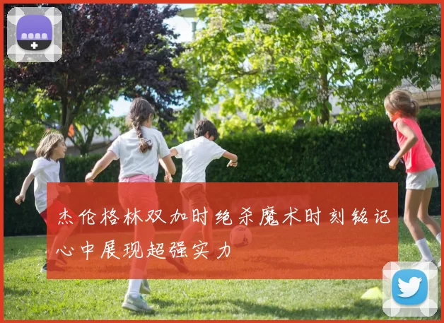 杰伦格林双加时绝杀魔术时刻铭记心中展现超强实力
