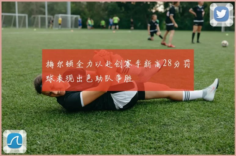 梅尔顿全力以赴创赛季新高28分罚球表现出色助队争胜