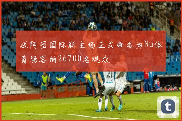 迈阿密国际新主场正式命名为Nu体育场容纳26700名观众