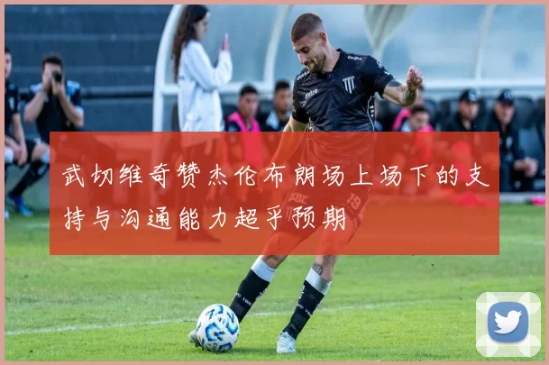 武切维奇赞杰伦布朗场上场下的支持与沟通能力超乎预期