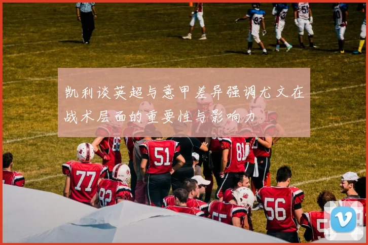 凯利谈英超与意甲差异强调尤文在战术层面的重要性与影响力