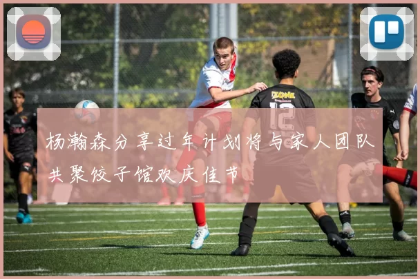 杨瀚森分享过年计划将与家人团队共聚饺子馆欢庆佳节