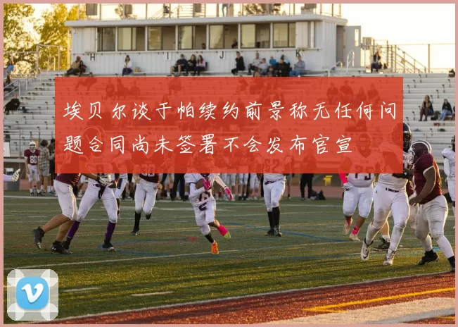 埃贝尔谈于帕续约前景称无任何问题合同尚未签署不会发布官宣