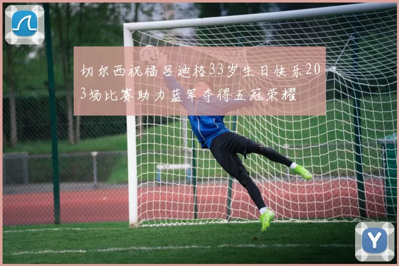 切尔西祝福吕迪格33岁生日快乐203场比赛助力蓝军夺得五冠荣耀