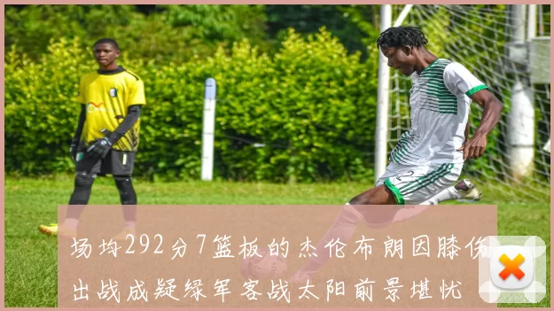 场均292分7篮板的杰伦布朗因膝伤出战成疑绿军客战太阳前景堪忧