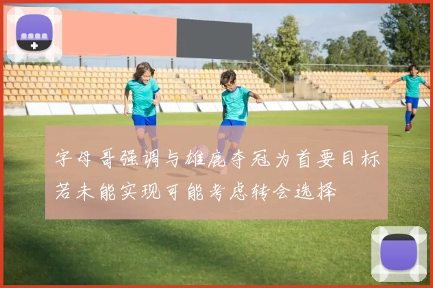 字母哥强调与雄鹿夺冠为首要目标若未能实现可能考虑转会选择