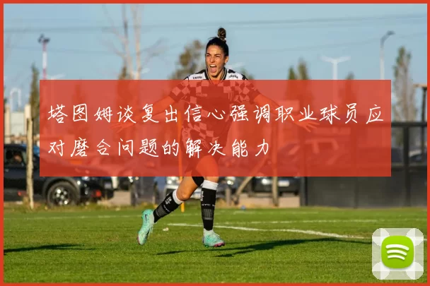 塔图姆谈复出信心强调职业球员应对磨合问题的解决能力