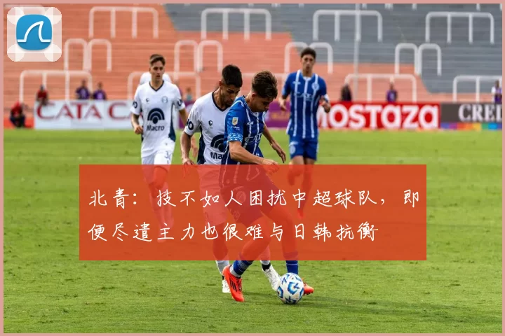 北青：技不如人困扰中超球队，即便尽遣主力也很难与日韩抗衡