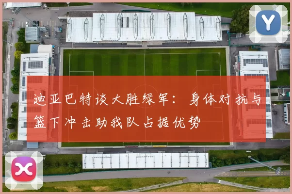迪亚巴特谈大胜绿军：身体对抗与篮下冲击助我队占据优势