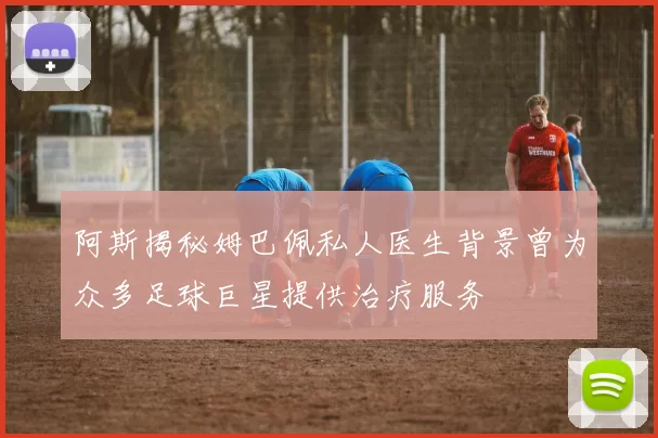阿斯揭秘姆巴佩私人医生背景曾为众多足球巨星提供治疗服务
