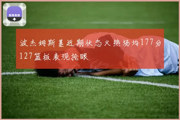 波杰姆斯基近期状态火热场均177分127篮板表现抢眼